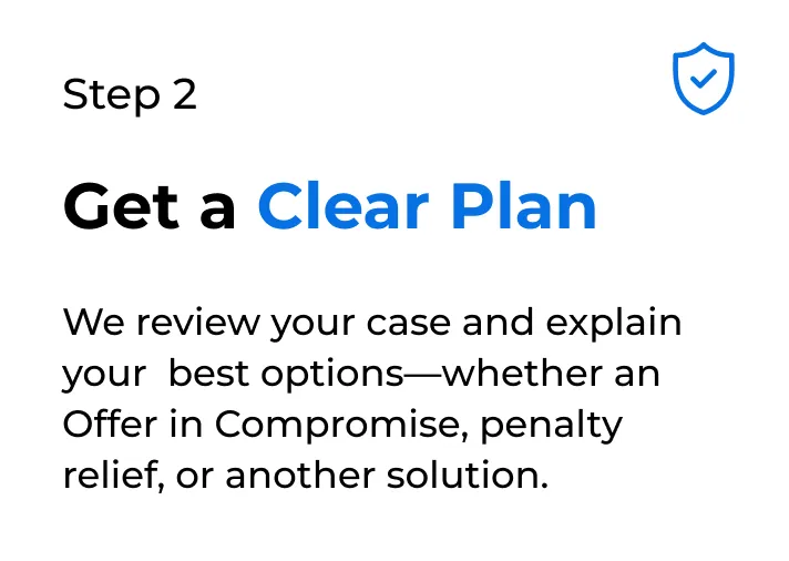 Step 2 Get a Clear Plan We review your case and explain your best options-whether an Offer in Compromise, penalty relief, or another solution.
