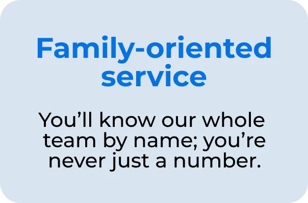 Family-oriented service You'll know our whole team by name; you're never just a number.