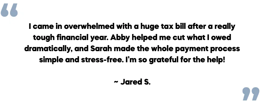 Client testimonial from Jared S.: I came in overwhelmed with a huge tax bill after a really tough financial year. Abby helped me cut what I owed dramatically, and Sarah made the whole payment process simple and stress-free. I’m so grateful for the help!